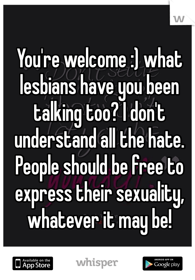 You're welcome :) what lesbians have you been talking too? I don't understand all the hate. People should be free to express their sexuality, whatever it may be!