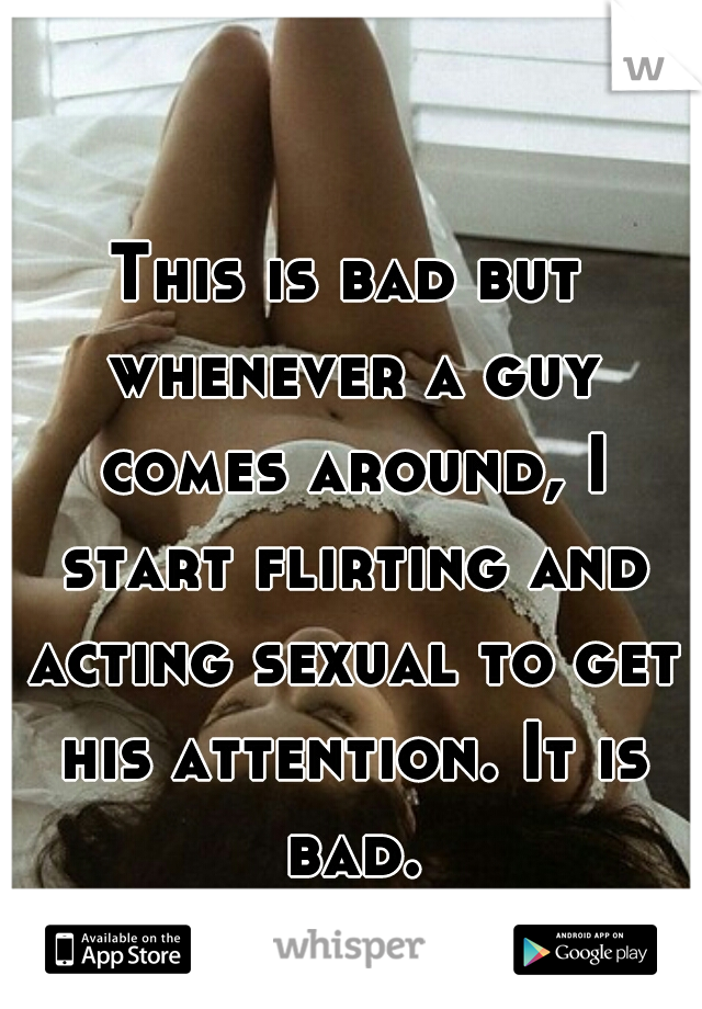 This is bad but whenever a guy comes around, I start flirting and acting sexual to get his attention. It is bad.