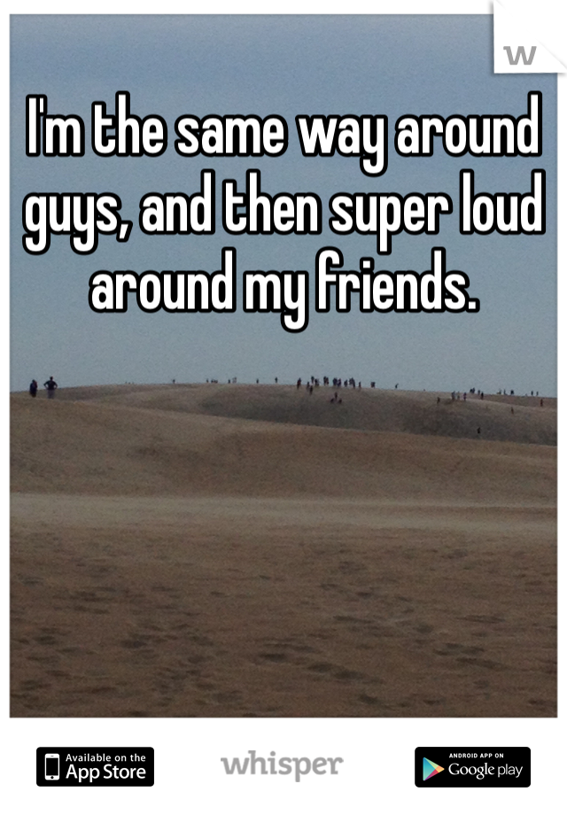 I'm the same way around guys, and then super loud around my friends.