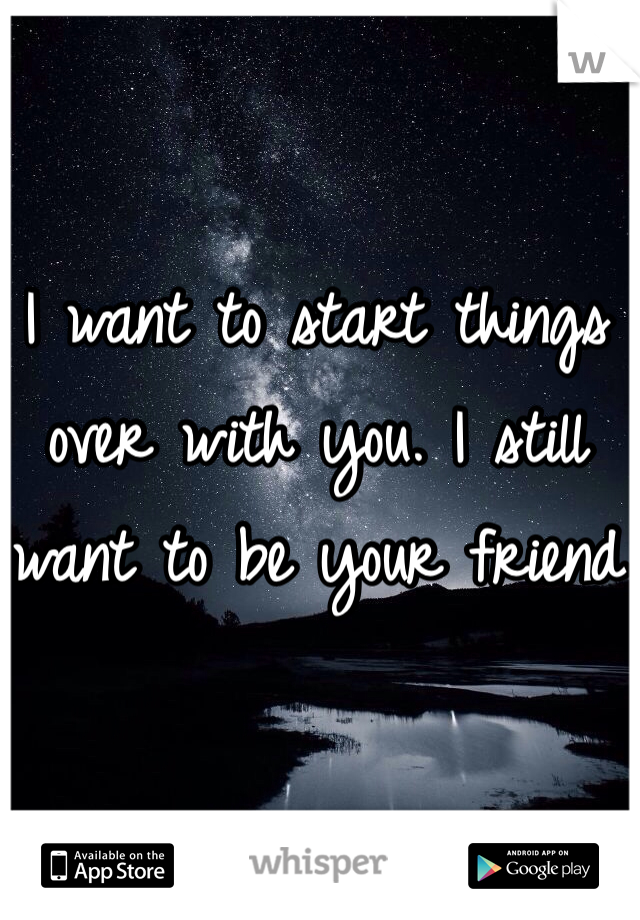 I want to start things over with you. I still want to be your friend