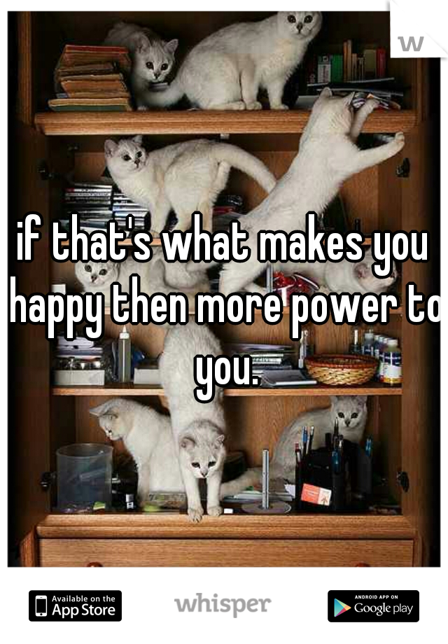 if that's what makes you happy then more power to you.