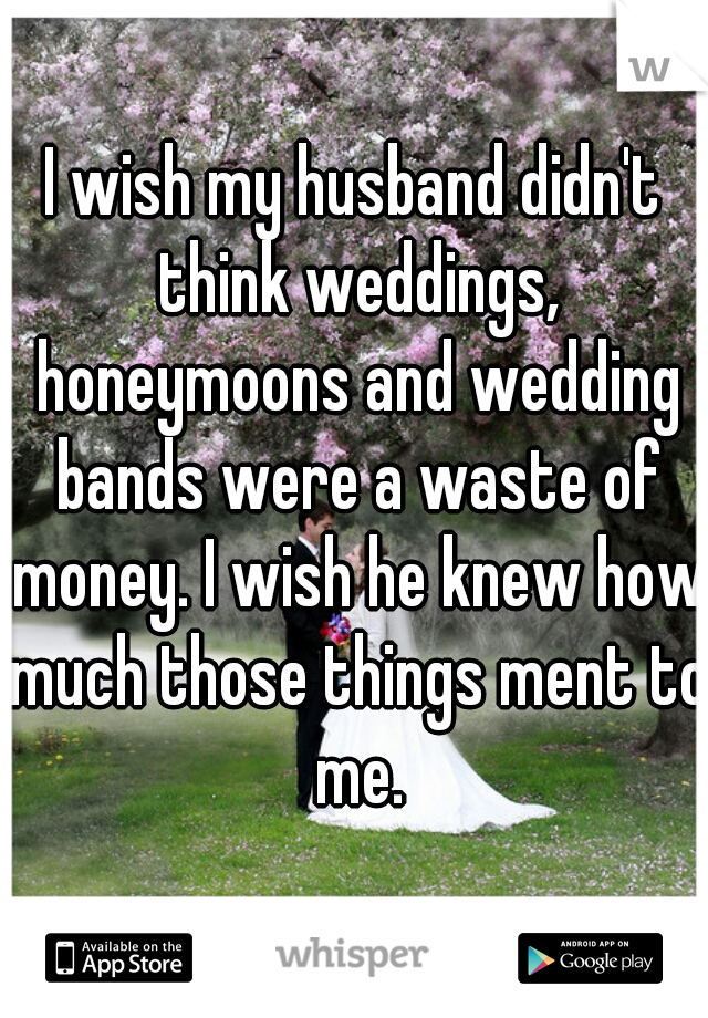 I wish my husband didn't think weddings, honeymoons and wedding bands were a waste of money. I wish he knew how much those things ment to me.