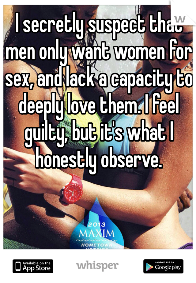 I secretly suspect that men only want women for sex, and lack a capacity to deeply love them. I feel guilty, but it's what I honestly observe.