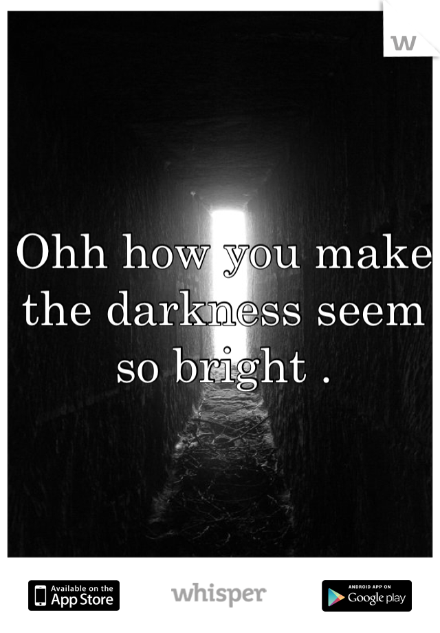 Ohh how you make the darkness seem so bright . 