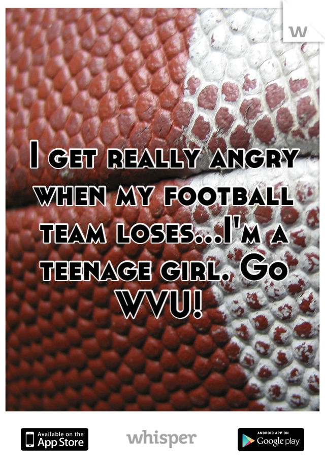 I get really angry when my football team loses...I'm a teenage girl. Go WVU! 