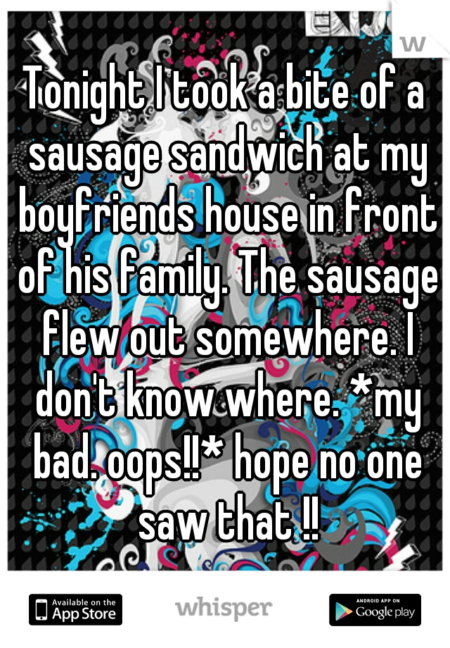 Tonight I took a bite of a sausage sandwich at my boyfriends house in front of his family. The sausage flew out somewhere. I don't know where. *my bad. oops!!* hope no one saw that !!
