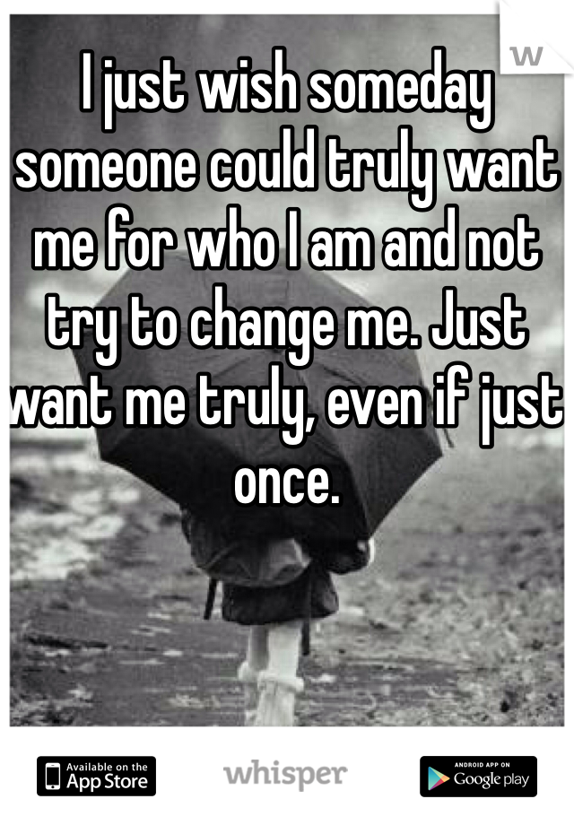 I just wish someday someone could truly want me for who I am and not try to change me. Just want me truly, even if just once.