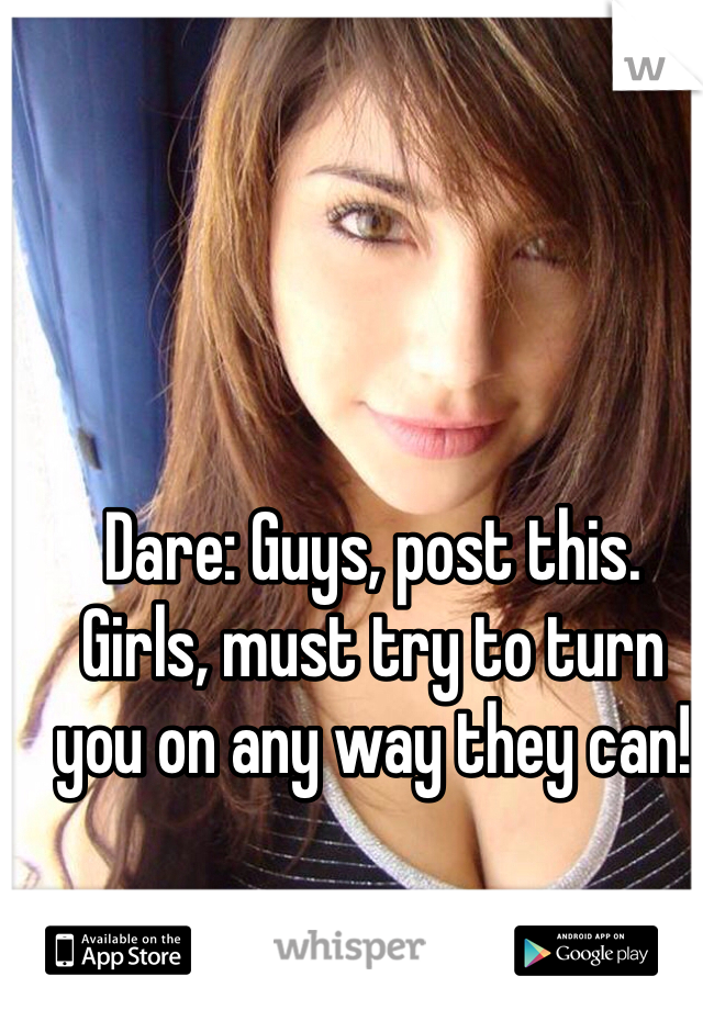 Dare: Guys, post this. 
Girls, must try to turn you on any way they can!