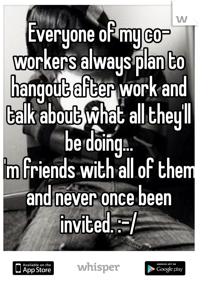 Everyone of my co-workers always plan to hangout after work and talk about what all they'll be doing...
I'm friends with all of them and never once been invited. :-/