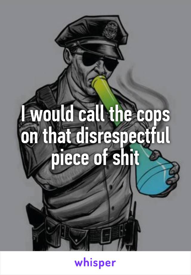 I would call the cops on that disrespectful piece of shit