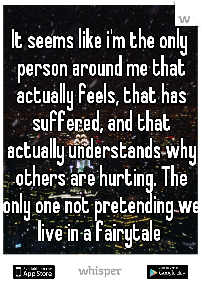 It seems like i'm the only person around me that actually feels, that has suffered, and that actually understands why others are hurting. The only one not pretending we live in a fairytale 