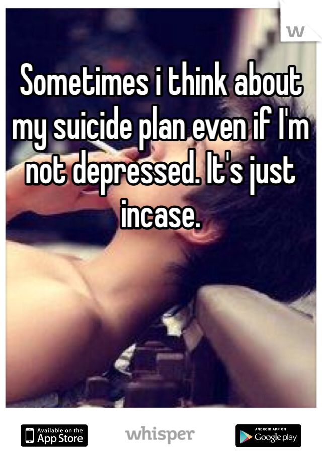 Sometimes i think about my suicide plan even if I'm not depressed. It's just incase. 
