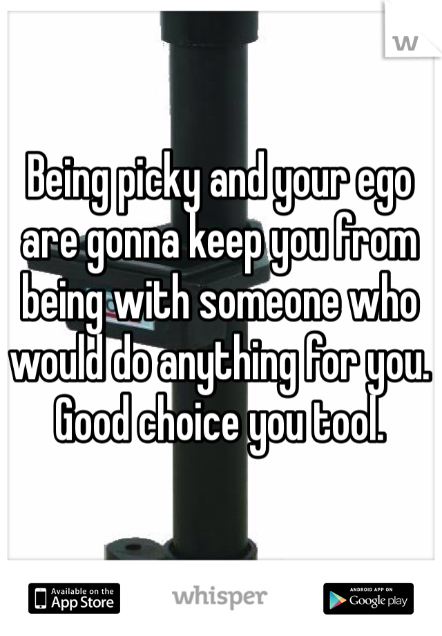 Being picky and your ego are gonna keep you from being with someone who would do anything for you. Good choice you tool. 