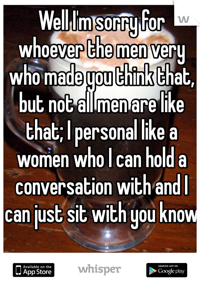Well I'm sorry for whoever the men very who made you think that, but not all men are like that; I personal like a women who I can hold a conversation with and I can just sit with you know