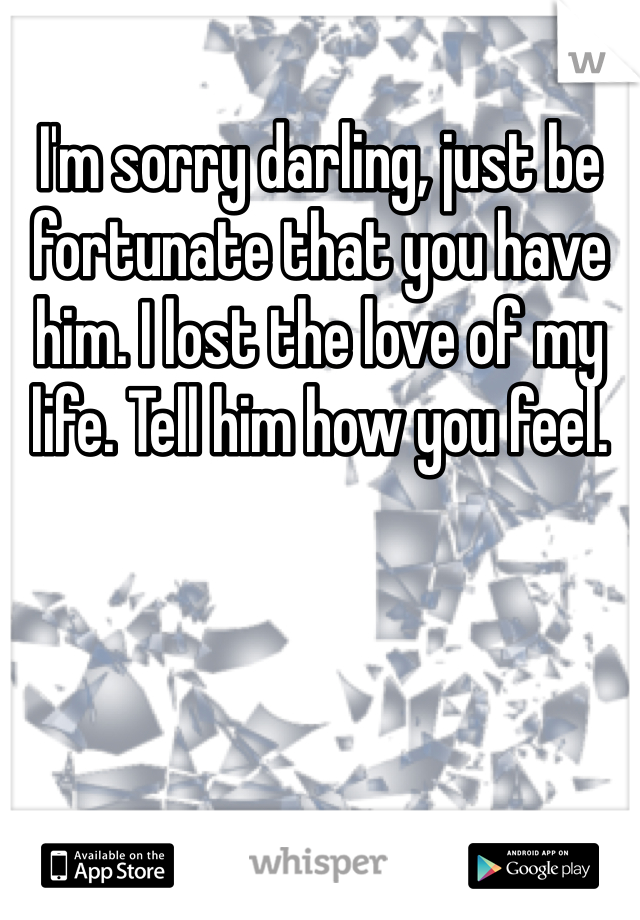 I'm sorry darling, just be fortunate that you have him. I lost the love of my life. Tell him how you feel. 