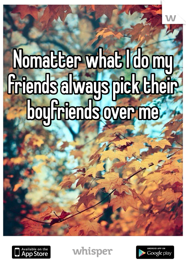 Nomatter what I do my friends always pick their boyfriends over me