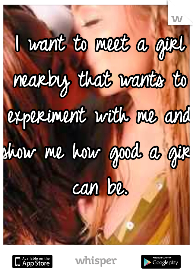 I want to meet a girl nearby that wants to experiment with me and show me how good a girl can be. 
