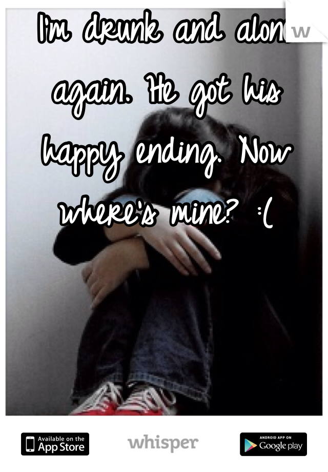 I'm drunk and alone again. He got his happy ending. Now where's mine? :( 
