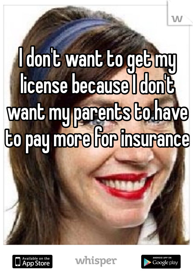 I don't want to get my license because I don't want my parents to have to pay more for insurance