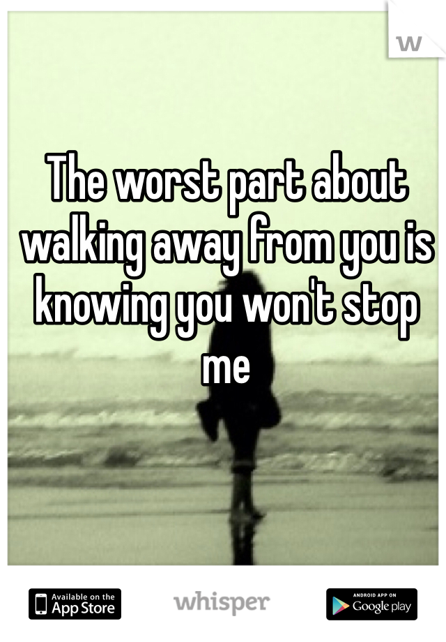 The worst part about walking away from you is knowing you won't stop me
