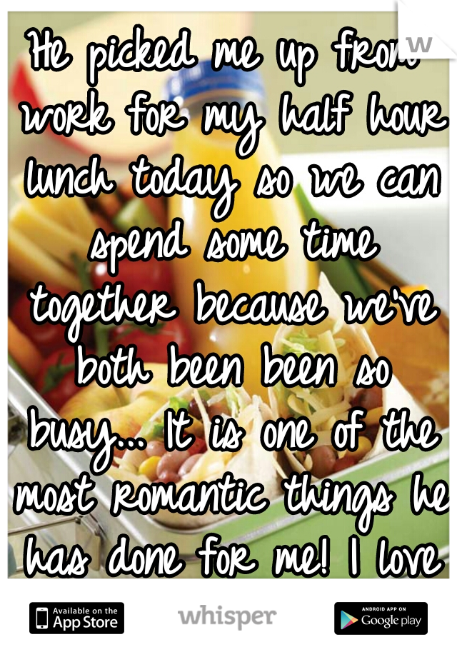 He picked me up from work for my half hour lunch today so we can spend some time together because we've both been been so busy... It is one of the most romantic things he has done for me! I love him ♥