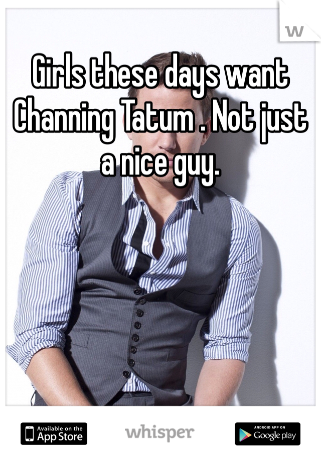 Girls these days want Channing Tatum . Not just a nice guy.