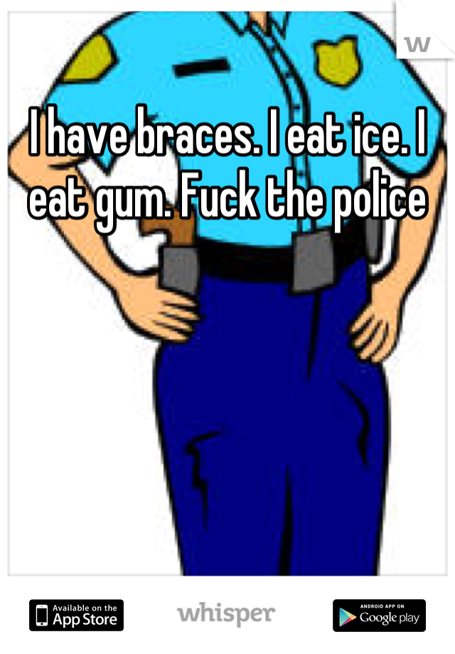 I have braces. I eat ice. I eat gum. Fuck the police