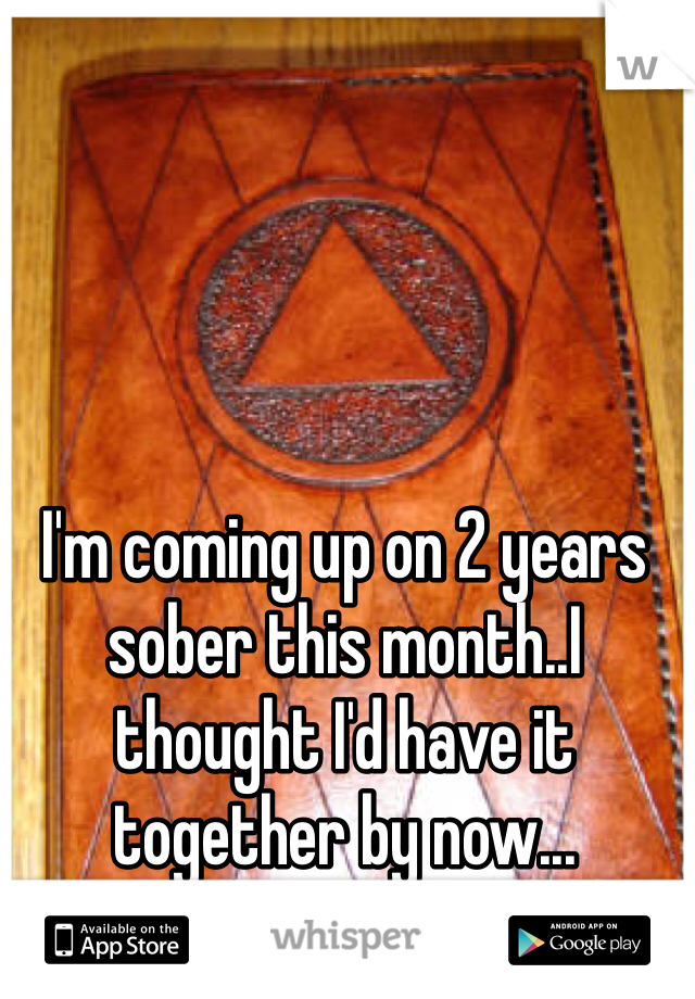 I'm coming up on 2 years sober this month..I thought I'd have it together by now...
