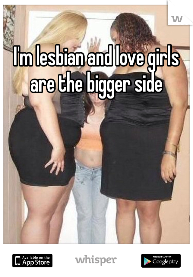 I'm lesbian and love girls are the bigger side 