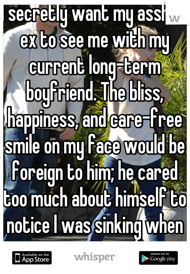I secretly want my asshole ex to see me with my current long-term boyfriend. The bliss, happiness, and care-free smile on my face would be foreign to him; he cared too much about himself to notice I was sinking when we were together.
