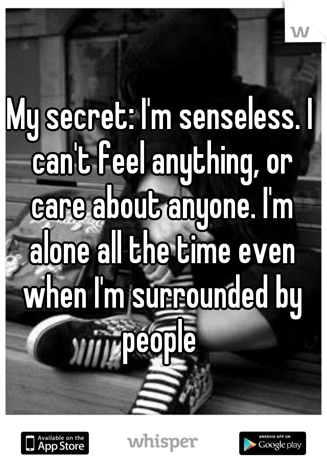 My secret: I'm senseless. I can't feel anything, or care about anyone. I'm alone all the time even when I'm surrounded by people 