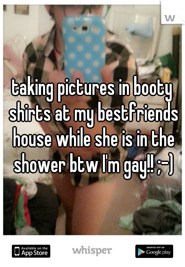 taking pictures in booty shirts at my bestfriends house while she is in the shower btw I'm gay!! ;-)