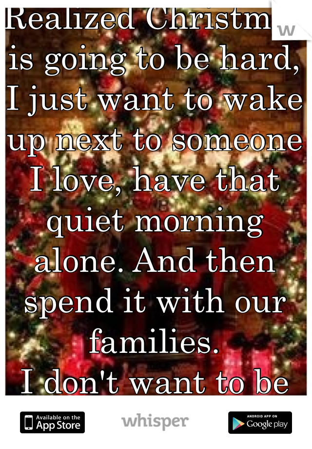 Realized Christmas is going to be hard,
I just want to wake up next to someone I love, have that quiet morning alone. And then spend it with our families. 
I don't want to be alone anymore