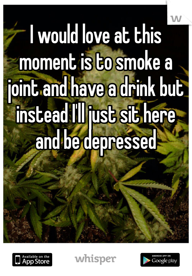 I would love at this moment is to smoke a joint and have a drink but instead I'll just sit here and be depressed 