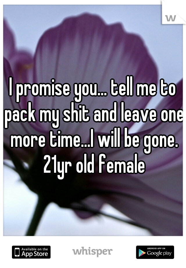 I promise you... tell me to pack my shit and leave one more time...I will be gone. 21yr old female