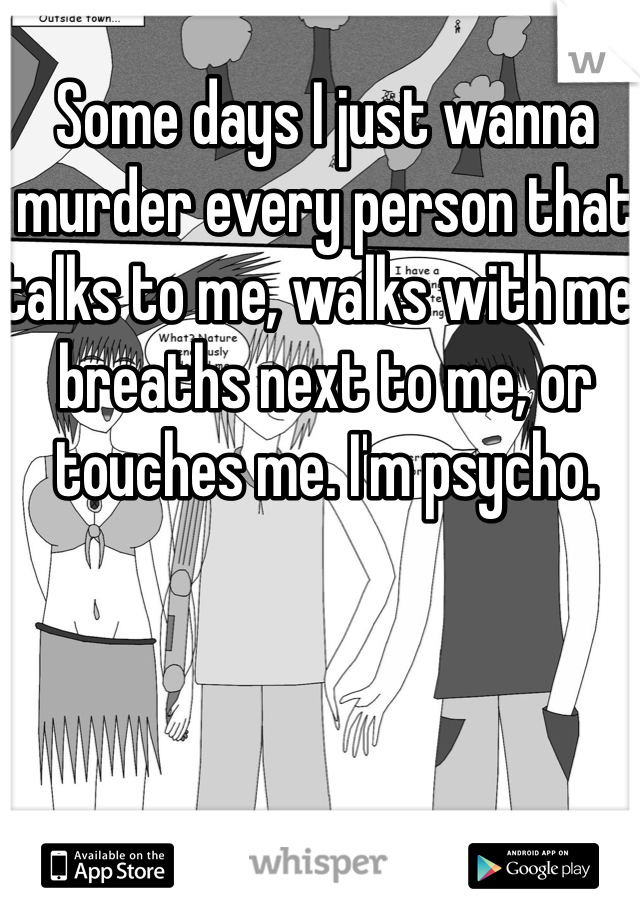 Some days I just wanna murder every person that talks to me, walks with me, breaths next to me, or touches me. I'm psycho. 