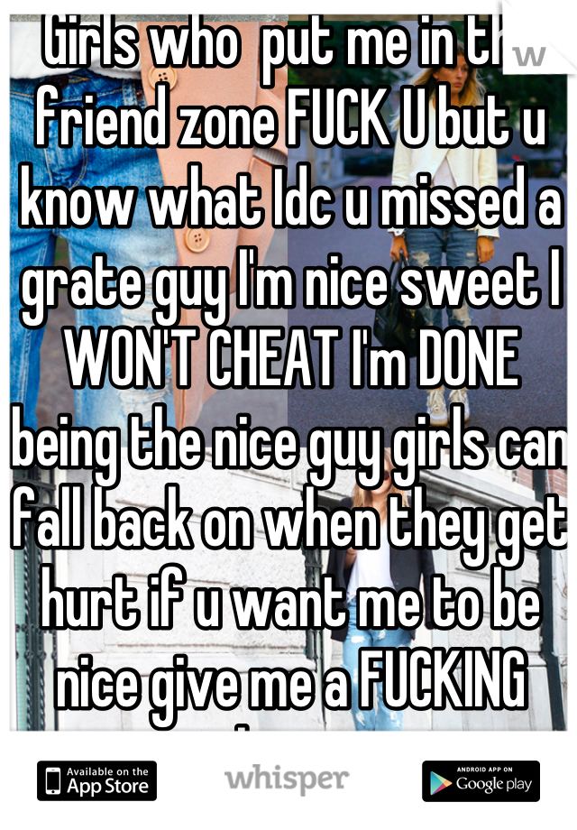 Girls who  put me in the friend zone FUCK U but u know what Idc u missed a grate guy I'm nice sweet I WON'T CHEAT I'm DONE  being the nice guy girls can fall back on when they get hurt if u want me to be nice give me a FUCKING chance 