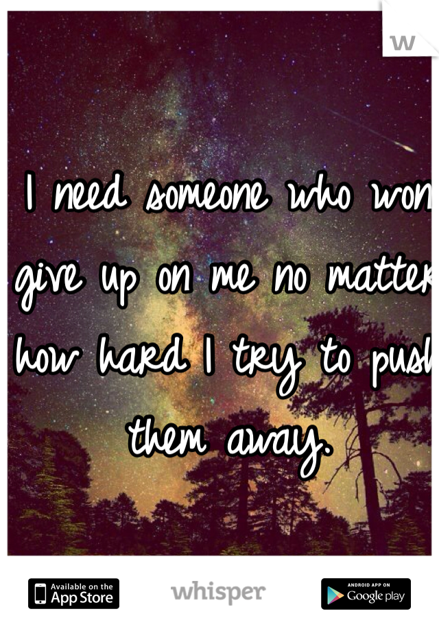 I need someone who won give up on me no matter how hard I try to push them away.
