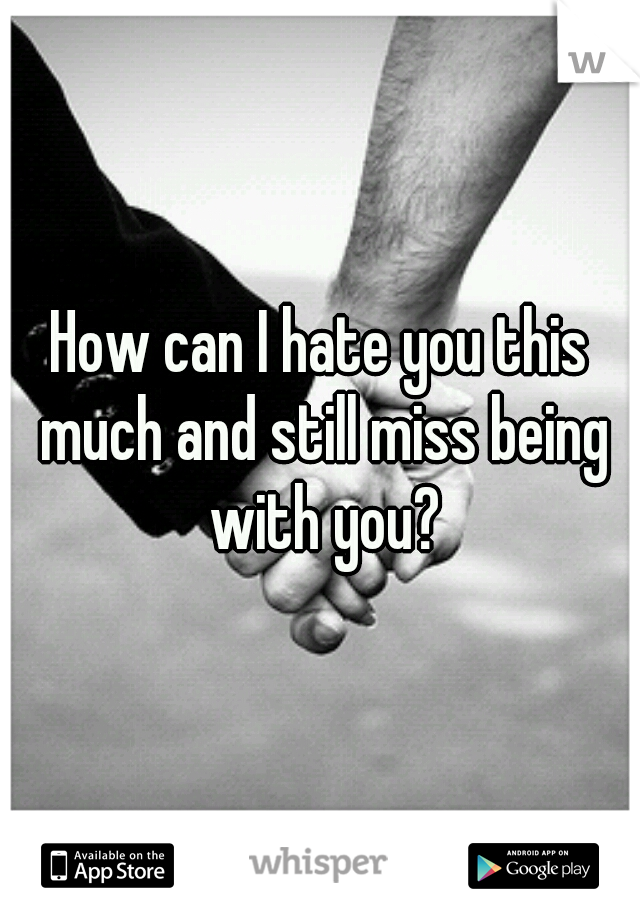 How can I hate you this much and still miss being with you?