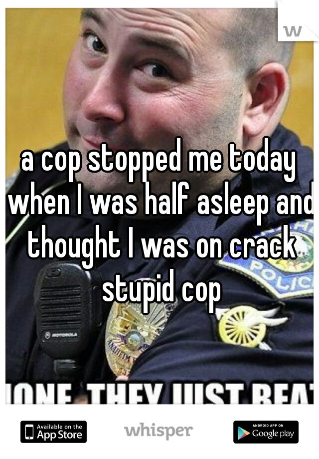 a cop stopped me today when I was half asleep and thought I was on crack stupid cop