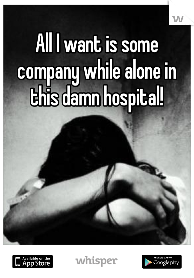 All I want is some company while alone in this damn hospital!
