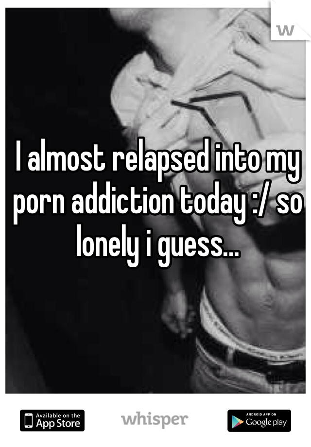 I almost relapsed into my porn addiction today :/ so lonely i guess...