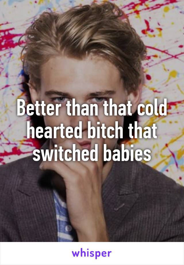Better than that cold hearted bitch that switched babies