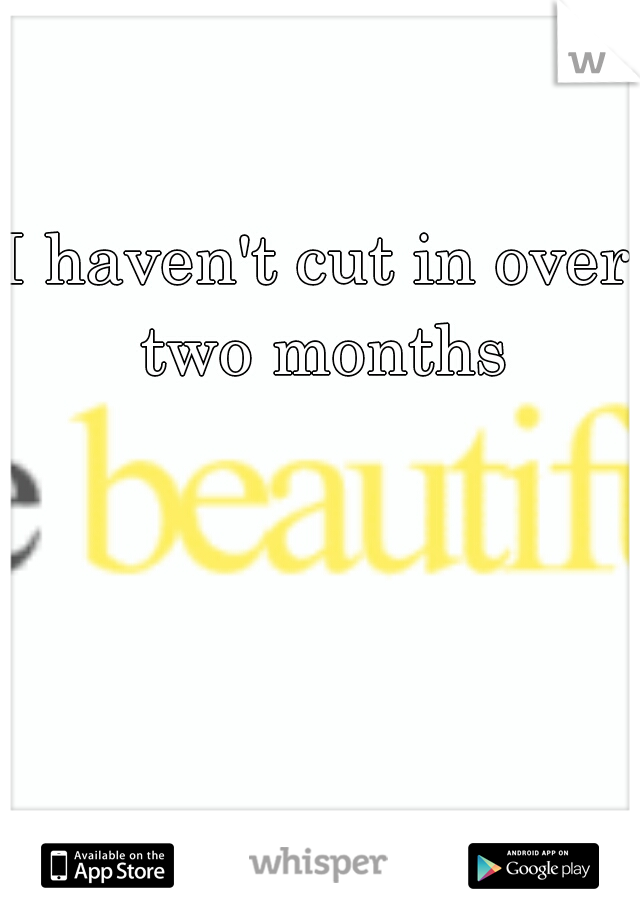 I haven't cut in over two months