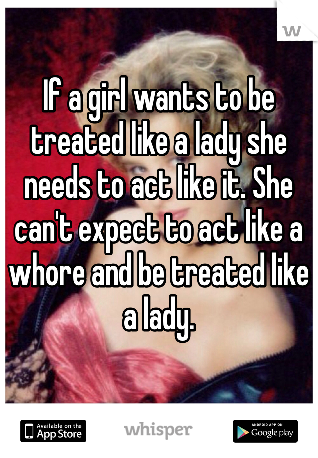 If a girl wants to be treated like a lady she needs to act like it. She can't expect to act like a whore and be treated like a lady. 