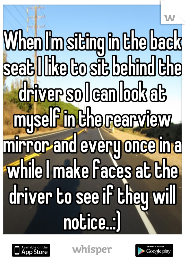 When I'm siting in the back seat I like to sit behind the driver so I can look at myself in the rearview mirror and every once in a while I make faces at the driver to see if they will notice..:)