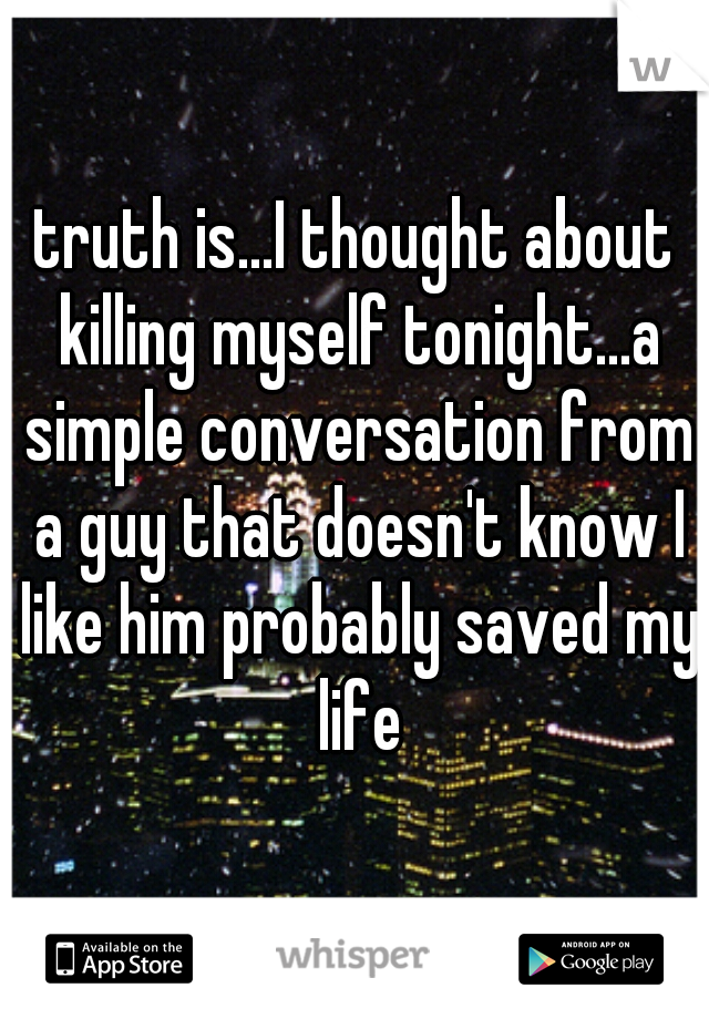 truth is...I thought about killing myself tonight...a simple conversation from a guy that doesn't know I like him probably saved my life