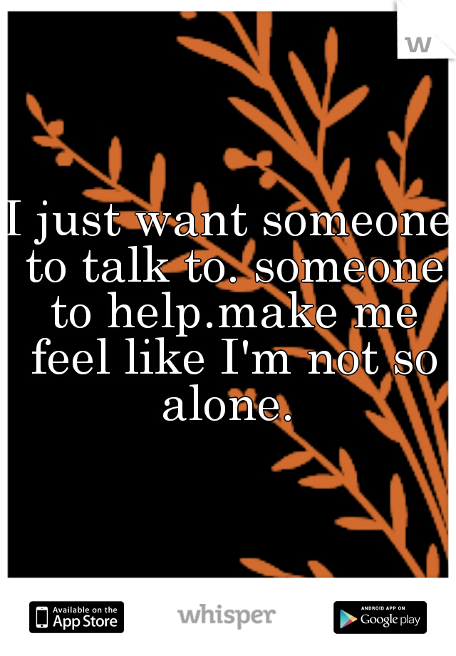 I just want someone to talk to. someone to help.make me feel like I'm not so alone. 