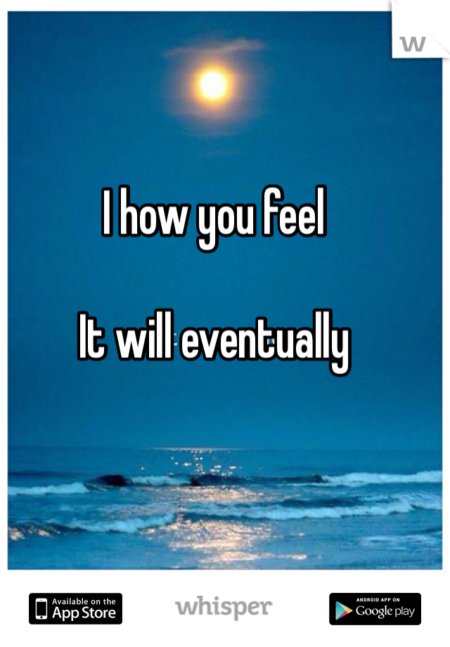 I how you feel

It will eventually