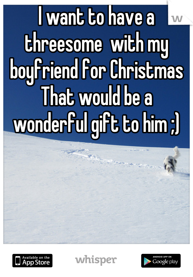 I want to have a threesome  with my boyfriend for Christmas
That would be a wonderful gift to him ;)